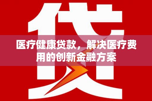 陆良医疗健康贷款，解决医疗费用的创新金融方案